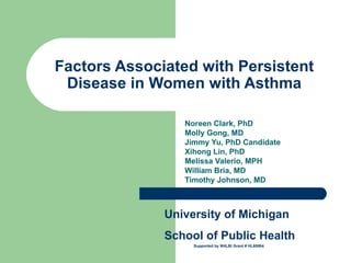 Factors Associated with Persistent Disease in Women with Asthma Noreen Clark, PhD  Molly Gong, MD Jimmy Yu, PhD Candidate Xihong Lin, PhD Melissa Valerio, MPH  William Bria, MD  Timothy Johnson, MD University of Michigan School of Public Health Supported by NHLBI Grant # HL60884 