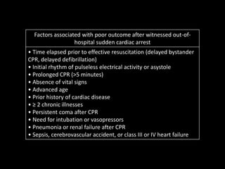 Factors associated with poor outcome after witnessed out-of-
hospital sudden cardiac arrest
• Time elapsed prior to effective resuscitation (delayed bystander
CPR, delayed defibrillation)
• Initial rhythm of pulseless electrical activity or asystole
• Prolonged CPR (>5 minutes)
• Absence of vital signs
• Advanced age
• Prior history of cardiac disease
• ≥ 2 chronic illnesses
• Persistent coma after CPR
• Need for intubation or vasopressors
• Pneumonia or renal failure after CPR
• Sepsis, cerebrovascular accident, or class III or IV heart failure
 