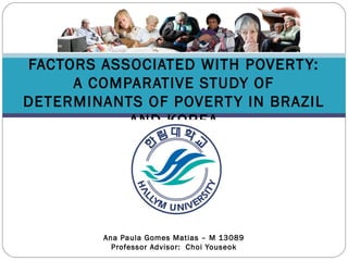 FACTORS ASSOCIATED WITH POVERTY:
A COMPARATIVE STUDY OF
DETERMINANTS OF POVERTY IN BRAZIL
AND KOREA
Ana Paula Gomes Matias – M 13089
Professor Advisor: Choi Youseok
 
