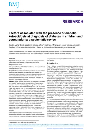 BMJ 2011;343:d4092 doi: 10.1136/bmj.d4092                                                                                               Page 1 of 16

Research




                                                                                                            RESEARCH


Factors associated with the presence of diabetic
ketoacidosis at diagnosis of diabetes in children and
young adults: a systematic review
Juliet A Usher-Smith academic clinical fellow 1, Matthew J Thompson senior clinical scientist 2,
Stephen J Sharp senior statistician 3, Fiona M Walter clinical lecturer in general practice 1

1
  General Practice and Primary Care Research Unit, University of Cambridge, Cambridge CB2 0SR, UK; 2Department of Primary Health Care,
University of Oxford, Oxford OX3 7LF, UK; 3MRC Epidemiology Unit, Institute of Metabolic Science, Cambridge CB2 0QQ



Abstract                                                                       symptom onset and development of diabetic ketoacidosis for both parents
Objective To identify the factors associated with diabetic ketoacidosis        and clinicians.
at diagnosis of type 1 diabetes in children and young adults.
                                                                               Introduction
Design Systematic review.
Data sources PubMed, EMBASE, Web of Science, Scopus, and Cinahl
                                                                               Type 1 diabetes is one of the most common endocrine diseases
and article reference lists.
                                                                               in children. Worldwide, an estimated 65 000 children under 15
                                                                               years old develop the disease each year, and the global incidence
Study selection Cohort studies including unselected groups of children
                                                                               in children continues to increase at a rate of 3% a year.1 2 The
and young adults presenting with new onset type 1 diabetes that
                                                                               current incidence in the UK is around 26/100 000 per year.3
distinguished between those who presented in diabetic ketoacidosis and
those who did not and included a measurement of either pH or
                                                                               Between 10% and 70% of these diagnosed children present in
bicarbonate in the definition of diabetic ketoacidosis. There were no
                                                                               diabetic ketoacidosis, a metabolic derangement characterised
restrictions on language of publication.
                                                                               by the triad of hyperglycaemia, acidosis, and ketonuria. The
                                                                               current criteria for diagnosis published by the International
Results 46 studies involving more than 24 000 children in 31 countries
                                                                               Society for Paediatric and Adolescent Diabetes is blood glucose
were included. Together they compared 23 different factors. Factors
                                                                               >11 mmol/L, venous pH <7.3 or bicarbonate <15 mmol/L, and
associated with increased risk were younger age (for <2 years old v
                                                                               ketonaemia and ketonuria.4 It carries a substantial risk of life
older, odds ratio 3.41 (95% confidence interval 2.54 to 4.59), for <5 years
                                                                               threatening complications such as cerebral oedema and is the
v older, odds ratio 1.59 (1.38 to 1.84)), diagnostic error (odds ratio 3.35
                                                                               commonest cause of diabetes related death in children.5 The
(2.35 to 4.79)), ethnic minority, lack of health insurance in the US (odds
                                                                               longer term clinical course of type 1 diabetes also seems to be
ratio 3.20 (2.03 to 5.04)), lower body mass index, preceding infection
                                                                               influenced by it: children with diabetic ketoacidosis at diagnosis
(odds ratio 3.14 (0.94 to 10.47)), and delayed treatment (odds ratio 1.74
                                                                               have poorer glycaemic control,6 less residual β cell function up
(1.10 to 2.77)). Protective factors were having a first degree relative with
                                                                               to two years after diagnosis,7 and a lower frequency of
type 1 diabetes at the time of diagnosis (odds ratio 0.33 (0.08 to 1.26)),
                                                                               remission.8 9
higher parental education (odds ratios 0.4 (0.20 to 0.79) and 0.64 (0.43
to 0.94) in two studies), and higher background incidence of type 1
                                                                               It is unclear why some children present in diabetic ketoacidosis
diabetes (correlation coefficient –0.715). The mean duration of symptoms
                                                                               whereas others do not and whether the development of diabetic
was similar between children presenting with or without diabetic
                                                                               ketoacidosis is a consequence of delayed diagnosis and treatment
ketoacidosis (16.5 days (standard error 6.2) and 17.1 days (6.0)
                                                                               or whether it reflects a particularly aggressive form of diabetes.10
respectively), and up to 38.8% (285/735) of children who presented with
                                                                               Understanding which factors are associated with diabetic
diabetic ketoacidosis had been seen at least once by a doctor before
                                                                               ketoacidosis at diagnosis and the relative importance of delayed
diagnosis.
                                                                               diagnosis and treatment is, therefore, important. This potentially
                                                                               informs both our understanding of the disease as well as the
Conclusions Multiple factors affect the risk of developing diabetic
                                                                               development of patient, professional, and population based
ketoacidosis at the onset of type 1 diabetes in children and young adults,
                                                                               interventions to reduce the proportion of children presenting in
and there is potential time, scope, and opportunity to intervene between
                                                                               diabetic ketoacidosis. Several individual factors from individual


Correspondence to: J Usher-Smith jau20@cam.ac.uk
Search terms used in electronic literature search (as supplied by the author) (see http://www.bmj.com/content/343/bmj.d4092/suppl/DC1)


Reprints: http://journals.bmj.com/cgi/reprintform                              Subscribe: http://resources.bmj.com/bmj/subscribers/how-to-subscribe
 