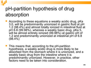 51
pH-partition hypothesis of drug
absorption
 According to these equations a weakly acidic drug, pKa
3.0, will be predom...