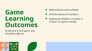 Game
Learning
Outcomes
At the end of this game, you
should be able to:
Find the factors of numbers
Determine whether a number is
a factor of a given number
Define factors and multiples
 