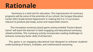Rationale
Numeracy is a vital tool for education. The improvement of numeracy
programs will be some of the priorities of our school, the Surigao Education
Center (SEC) Grade School Department in making the K to 12 curriculum
relevant to produce job-ready, active and responsible citizens.
This innovative numeracy board game activity entitled “Factors Board
Game” will teach the learners in both engaging and educational numeracy
related activities. This numeracy activity incorporates reading challenges to
enhance numeracy factor skills of all learners.
This game is an engaging educational tool designed to enhance students'
understanding of factors, multiples, and mathematical reasoning.
 