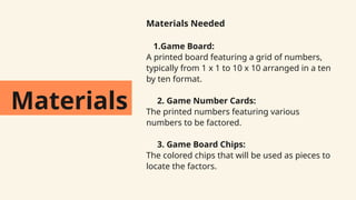 Materials
Materials Needed
1.Game Board:
A printed board featuring a grid of numbers,
typically from 1 x 1 to 10 x 10 arranged in a ten
by ten format.
2. Game Number Cards:
The printed numbers featuring various
numbers to be factored.
3. Game Board Chips:
The colored chips that will be used as pieces to
locate the factors.
 