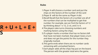 R + U + L + E +
S
Rules
1.Player A will choose a number card and put the
chips on the factors of the number of the card
2.Player B will do the same as Player A did.
3.Recall Recall that the factors of a number are all of
the numbers that can be multiplied to get that
number. For example, we can find the factors of 12
by thinking about 1 x 12, 2 x 6, and 3 x 4.
4.The players take turns choosing numbers and
marking factors using the chips.
5.If a player marks a number that has no factors left
that have not been marked, that player loses a turn
and does not get the points for the number they
originally marked.
6.The game ends when there are no number cards
remaining with unmarked factors.
7.Each player adds all the chips hey put on the board.
The person with the greater total wins the game.
 