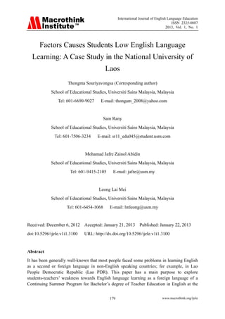 International Journal of English Language Education
                                                                                     ISSN 2325-0887
                                                                                  2013, Vol. 1, No. 1



      Factors Causes Students Low English Language
  Learning: A Case Study in the National University of
                                          Laos
                     Thongma Souriyavongsa (Corresponding author)
            School of Educational Studies, Universiti Sains Malaysia, Malaysia
                Tel: 601-6690-9027    E-mail: thongam_2008@yahoo.com


                                          Sam Rany
            School of Educational Studies, Universiti Sains Malaysia, Malaysia
              Tel: 601-7506-3234     E-mail: sr11_edu045@student.usm.com


                              Mohamad Jafre Zainol Abidin
            School of Educational Studies, Universiti Sains Malaysia, Malaysia
                       Tel: 601-9415-2105     E-mail: jafre@usm.my


                                     Leong Lai Mei
            School of Educational Studies, Universiti Sains Malaysia, Malaysia
                     Tel: 601-6454-1068     E-mail: lmleong@usm.my


Received: December 6, 2012    Accepted: January 21, 2013       Published: January 22, 2013
doi:10.5296/ijele.v1i1.3100   URL: http://dx.doi.org/10.5296/ijele.v1i1.3100


Abstract
It has been generally well-known that most people faced some problems in learning English
as a second or foreign language in non-English speaking countries; for example, in Lao
People Democratic Republic (Lao PDR). This paper has a main purpose to explore
students-teachers’ weakness towards English language learning as a foreign language of a
Continuing Summer Program for Bachelor’s degree of Teacher Education in English at the


                                            179                               www.macrothink.org/ijele
 