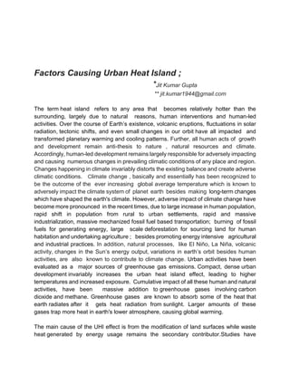 Factors Causing Urban Heat Island ;
*Jit Kumar Gupta
** jit.kumar1944@gmail.com
The term heat island refers to any area that becomes relatively hotter than the
surrounding, largely due to natural reasons, human interventions and human-led
activities. Over the course of Earth’s existence, volcanic eruptions, fluctuations in solar
radiation, tectonic shifts, and even small changes in our orbit have all impacted and
transformed planetary warming and cooling patterns. Further, all human acts of growth
and development remain anti-thesis to nature , natural resources and climate.
Accordingly, human-led development remains largely responsible for adversely impacting
and causing numerous changes in prevailing climatic conditions of any place and region.
Changes happening in climate invariably distorts the existing balance and create adverse
climatic conditions. Climate change , basically and essentially has been recognized to
be the outcome of the ever increasing global average temperature which is known to
adversely impact the climate system of planet earth besides making long-term changes
which have shaped the earth's climate. However, adverse impact of climate change have
become more pronounced in the recent times, due to large increase in human population,
rapid shift in population from rural to urban settlements, rapid and massive
industrialization, massive mechanized fossil fuel based transportation; burning of fossil
fuels for generating energy, large scale deforestation for sourcing land for human
habitation and undertaking agriculture ; besides promoting energy intensive agricultural
and industrial practices. In addition, natural processes, like El Niño, La Niña, volcanic
activity, changes in the Sun’s energy output, variations in earth’s orbit besides human
activities, are also known to contribute to climate change. Urban activities have been
evaluated as a major sources of greenhouse gas emissions. Compact, dense urban
development invariably increases the urban heat island effect, leading to higher
temperatures and increased exposure. Cumulative impact of all these human and natural
activities, have been massive addition to greenhouse gases involving carbon
dioxide and methane. Greenhouse gases are known to absorb some of the heat that
earth radiates after it gets heat radiation from sunlight. Larger amounts of these
gases trap more heat in earth's lower atmosphere, causing global warming.
The main cause of the UHI effect is from the modification of land surfaces while waste
heat generated by energy usage remains the secondary contributor.Studies have
 