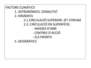 FACTORS CLIMÀTICS
1. ASTRONÒMICS: ZONALITAT
2. DINÀMICS
2.1.CIRCULACIÓ SUPERIOR: JET STREAM
2.2: CIRCULACIÓ EN SUPERFÍCIE:
- MASSES D’AIRE
- CENTRES D’ACCIÓ
- ELS FRONTS
3. GEOGRÀFICS
 