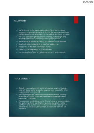 19-03-2021
9.ECONOMY
 The economy is a major factor in building planning. To fit the
proposed scheme within the limitations of the resources and funds
certain alterations and omissions in the original plan have to make.
 But while considering the economy, the required strength and
durability of the structure should not be compromised.
 Some simple economy achieving approaches in buildings are:
 Simple elevation, dispensing of porches, lobbies etc.
 Steeper rise to the stair, wider steps in stair.
 Reducing the story height to bare-minimum.
 Standardization of sizes of various components and materials.
10.FLEXIBILITY
 Flexibility means planning the rooms in such a way that though
originally designed for a specific purpose, may be used for other
purposes also when desired.
 For designing houses for middle-class families or other buildings
where the economy is the main consideration flexibility should
always be considered.
 If large space needed in a certain time a house to accommodate
the gathering. It can be obtained by removing a removable
partition wall or curtain between the room and the dining room.
Alternatively, an open yard, garden, or verandah can also be
provided.
 