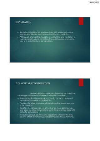 19-03-2021
11.SANITATION
 Sanitation of building not only associated with urinals, bath-rooms,
wash-basins, sinks but also the overall lighting and ventilation.
 All the parts of a building should have well lighting and ventilation to
maintain good hygienic conditions. This could be done in a natural
way or in an artificial way (air condition).
12.PRACTICAL CONSIDERATION
Besides all the fundamentals of planning discussed, the
following practical points should be additionally considered
 Strength, stability, convenience and comfort of the occupants of
the building, should be considered first.
 Provisions for future extensions without dismantling should be made
in the planning.
 Elevation should be simply yet attractive. Too many porches may
give good elevation for some time, but in the end, simple designs fit
better for generations.
 The building should be strong and capable to withstand the likely
adverse effects of natural agencies (earthquake, flood, storm etc.)
 