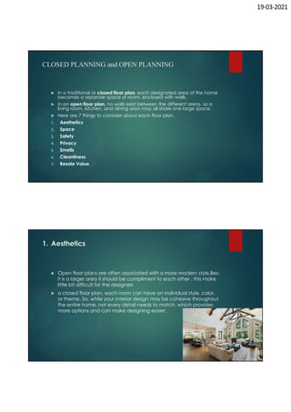 19-03-2021
CLOSED PLANNING and OPEN PLANNING
 In a traditional or closed floor plan, each designated area of the home
becomes a separate space or room, enclosed with walls.
 In an open floor plan, no walls exist between the different areas, so a
living room, kitchen, and dining area may all share one large space.
 Here are 7 things to consider about each floor plan.
1. Aesthetics
2. Space
3. Safety
4. Privacy
5. Smells
6. Cleanliness
7. Resale Value
1. Aesthetics
 Open floor plans are often associated with a more modern style,Bec
it is a larger area it should be compliment to each other , this make
little bit difficult for the designers
 a closed floor plan, each room can have an individual style, color,
or theme. So, while your interior design may be cohesive throughout
the entire home, not every detail needs to match, which provides
more options and can make designing easier.
 