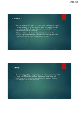 19-03-2021
2. Space
 Without walls to break up the flow of the room in an open floor plan,
it allows people to move around more easily, both for accessibility
and socializing. Open floor plans also offer more flexibility when it
comes to how you use the space.
 Walls used in closed floor plans may make areas feel smaller and
chop up the home visually. On the other hand, this can also have
the effect of making rooms feel cozier and warmer.
3. Safety
 One of the biggest advantages to open floor plans is the line of sight
it offers to caregivers and parents. When there are no walls, it is
much easier to pay attention to small children or elderly relatives
who may need constant supervision.
 