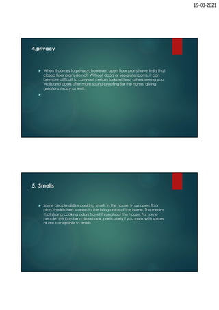 19-03-2021
4.privacy
 When it comes to privacy, however, open floor plans have limits that
closed floor plans do not. Without doors or separate rooms, it can
be more difficult to carry out certain tasks without others seeing you.
Walls and doors offer more sound-proofing for the home, giving
greater privacy as well.

5. Smells
 Some people dislike cooking smells in the house. In an open floor
plan, the kitchen is open to the living areas of the home. This means
that strong cooking odors travel throughout the house. For some
people, this can be a drawback, particularly if you cook with spices
or are susceptible to smells.
 