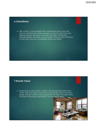 19-03-2021
6.Cleanliness
 With clutter, it can be easier with a closed floor plan to shut the
doors to certain rooms when company comes to make the home
appear cleaner. However, in an open floor plan, the flooring
typically remains the same, so you wouldn’t have to switch between
a mop and a vacuum, for example. Easier and faster!
7.Resale Value
 Depending on the location, market, and architectural style of the
home, open floor plans may have an advantage when it comes to
resale, at least currently. Many people like the open concept, which
has been increasing in popularity in the last several years.
 