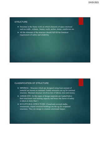 19-03-2021
STRUCTURE
 Structure is the frame work on which elements of space enclosed
such as walls , column , beams, roofs, arches, dome, cantilevers etc.
 All the elements of the structure should full fill the foremost
requirement of safety and reliability.
CLASSIFICATION OF STRUCTURE
 MINIMAL : Structure which are designed using least amount of
material are known as minimal. Gothic structures are eg for minimal
structure. Minimal structure involves lots of labour, time and money.
 ADEQUATE:: In this types of design materials are loaded below
their maximum load bearing capacity and hence the factor of safety
is taken as more than 1.
 SCULPTURAL STRUCTURE: Closed and covered stadia,
monuments, airport terminal buildings are the eg for sculptural
structures. They are design to creature emotional impact.
 