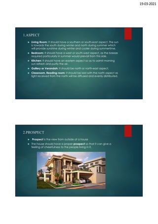 19-03-2021
1.ASPECT
 Living Room: It should have a southern or south-east aspect. The sun
is towards the south during winter and north during summer which
will provide sunshine during winter and cooler during summertime.
 Bedroom: It should have a west or south-west aspect, as the breeze
required particularly in summer would prevail from this side.
 Kitchen: It should have an eastern aspect so as to admit morning
sun refresh and purify the air.
 Gallery or Verandah: It should be north or north-east aspect.
 Classroom, Reading room: It should be laid with the north aspect as
light received from the north will be diffused and evenly distributed.
2.PROSPECT
 Prospect is the view from outside of a house
 The house should have a proper prospect so that it can give a
feeling of cheerfulness to the people living in it.
 