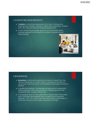 19-03-2021
3.FURNITURE REQUIREMENT
 Furniture is a functional requirement of a room. A living room,
drawing room, kitchen, classroom, office room, laboratory, hospital
room, etc. all have their own furniture requirements.
 A room should have enough space to accommodate all the
furniture required for the maximum number of people without
overcrowding.
4.ROOMINESS
 Roominess is obtained by getting the maximum benefit from the
minimum dimension of a room without cramping of the plan. By
using every nook and corner of the building advantage roominess is
derived.
 In residential buildings, considerable storage space is required for
various purposes which are provided by making space for wall
cupboards, lofts, wooden shelves, etc.
 A rectangular room is more useful than a square room in the same
area. The length and breadth ratio of a good room should be
between 1.2 to 1.5. A ratio more than that creates a bad effect. A
small room should not be made unnecessary too high.
 