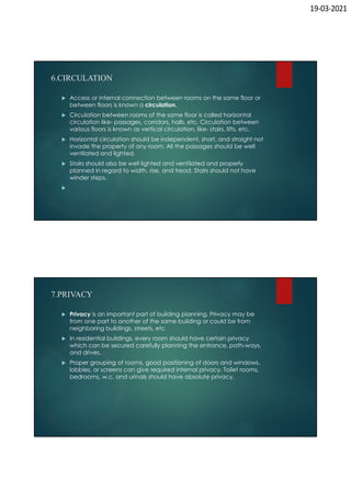 19-03-2021
6.CIRCULATION
 Access or internal connection between rooms on the same floor or
between floors is known a circulation.
 Circulation between rooms of the same floor is called horizontal
circulation like- passages, corridors, halls, etc. Circulation between
various floors is known as vertical circulation, like- stairs, lifts, etc.
 Horizontal circulation should be independent, short, and straight not
invade the property of any room. All the passages should be well
ventilated and lighted.
 Stairs should also be well lighted and ventilated and properly
planned in regard to width, rise, and tread. Stairs should not have
winder steps.

7.PRIVACY
 Privacy is an important part of building planning. Privacy may be
from one part to another of the same building or could be from
neighboring buildings, streets, etc
 In residential buildings, every room should have certain privacy
which can be secured carefully planning the entrance, path-ways,
and drives.
 Proper grouping of rooms, good positioning of doors and windows,
lobbies, or screens can give required internal privacy. Toilet rooms,
bedrooms, w.c. and urinals should have absolute privacy.
 