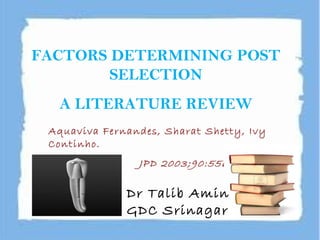 FACTORS DETERMINING POST
SELECTION
A LITERATURE REVIEW
Aquaviva Fernandes, Sharat Shetty, Ivy
Continho.
JPD 2003;90:556-62
Dr Talib Amin
GDC Srinagar
 