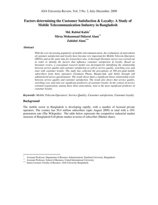 ASA University Review, Vol. 3 No. 2, July–December, 2009

Factors determining the Customer Satisfaction & Loyalty: A Study of
Mobile Telecommunication Industry in Bangladesh
Md. Rabiul Kabir*
Mirza Mohammad Didarul Alam**
Zahidul Alam***
Abstract
With the ever increasing popularity of mobile telecommunication, the evaluations of antecedents
of customer satisfaction and loyalty have become very important for Mobile Telecom Operators
(MTOs) and at the same time for researchers also. A thorough literature survey was carried out
in order to identify the factors that influence customer satisfaction & loyalty. Based on
literature review, a conceptual research model was developed for identifying the relationship
between service quality and customer satisfaction as well as service quality, switching cost, and
trust with customer loyalty. The study has collected the perceptions of 300 pre-paid mobile
subscribers from three operators (Grameen Phone, Bangla-link, and Aktel) through self
administered survey questionnaire. The result shows thats a significant linear relationship exists
between service quality and customer satisfaction. The result also shows that service quality,
switching cost, and trust are significant predictors of customer loyalty. In the context of service
oriented organization, among these three antecedents, trust is the most significant predictor of
customer loyalty.

Keywords: Mobile Telecom Operators; Service Quality; Customer satisfaction; Customer loyalty

Background
The mobile sector in Bangladesh is developing rapidly, with a number of licensed private
operators. The country has 50.4 million subscribers (upto August 2009) in total with a 10%
penetration rate (The Wikipedia). The table below represents the competitive industrial market
structure of Bangladesh Cell phone market in terms of subscriber (Market share).

*
**
***

Assistant Professor, Department of Business Administration, Stamford University, Bangladesh
Assistant Professor, School of Business, United International University
Senior Lecturer, Faculty of Business, ASA University Bangladesh

 