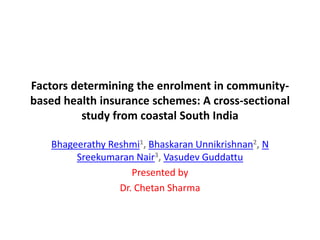 Factors determining the enrolment in community-
based health insurance schemes: A cross-sectional
study from coastal South India
Bhageerathy Reshmi1, Bhaskaran Unnikrishnan2, N
Sreekumaran Nair3, Vasudev Guddattu
Presented by
Dr. Chetan Sharma
 
