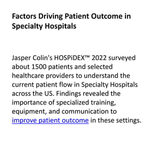 Jasper Colin's HOSPiDEX™ 2022 surveyed
about 1500 patients and selected
healthcare providers to understand the
current patient flow in Specialty Hospitals
across the US. Findings revealed the
importance of specialized training,
equipment, and communication to
improve patient outcome in these settings.
Factors Driving Patient Outcome in
Specialty Hospitals
 