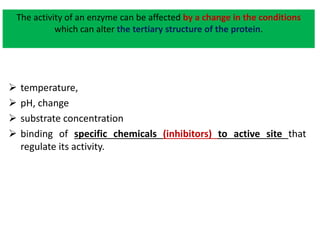 The activity of an enzyme can be affected by a change in the conditions
which can alter the tertiary structure of the protein.
 temperature,
 pH, change
 substrate concentration
 binding of specific chemicals (inhibitors) to active site that
regulate its activity.
 