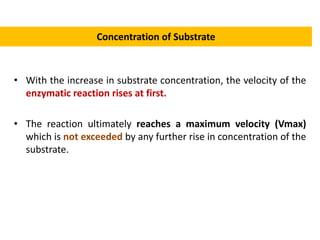 Concentration of Substrate
• With the increase in substrate concentration, the velocity of the
enzymatic reaction rises at first.
• The reaction ultimately reaches a maximum velocity (Vmax)
which is not exceeded by any further rise in concentration of the
substrate.
 