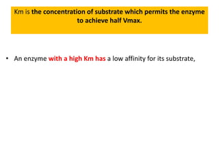 Km is the concentration of substrate which permits the enzyme
to achieve half Vmax.
• An enzyme with a high Km has a low affinity for its substrate,
 