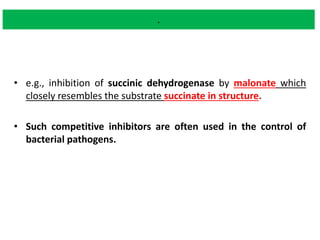 .
• e.g., inhibition of succinic dehydrogenase by malonate which
closely resembles the substrate succinate in structure.
• Such competitive inhibitors are often used in the control of
bacterial pathogens.
 