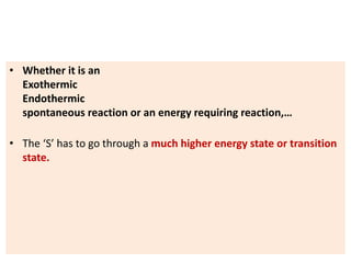 • Whether it is an
Exothermic
Endothermic
spontaneous reaction or an energy requiring reaction,…
• The ‘S’ has to go through a much higher energy state or transition
state.
 