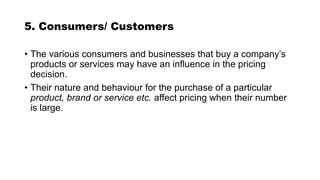 5. Consumers/ Customers
• The various consumers and businesses that buy a company’s
products or services may have an influence in the pricing
decision.
• Their nature and behaviour for the purchase of a particular
product, brand or service etc. affect pricing when their number
is large.
 