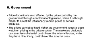 6. Government
• Price discretion is also affected by the price-control by the
government through enactment of legislation, when it is thought
proper to arrest the inflationary trend in prices of certain
products.
• The prices cannot be fixed higher, as government keeps a close
watch on pricing in the private sector. The marketers obviously
can exercise substantial control over the internal factors, while
they have little, if any, control over the external ones.
 
