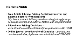 REFERENCES
• Your Article Library- Pricing Decisions: Internal and
External Factors (With Diagram) -
http://www.yourarticlelibrary.com/marketing/pricing/pricing-
decisions-internal-and-external-factors-with-diagram/50888
• Slideshare- Pricing Decisions -
www.slideshare.net/ravalhimani/pricing-decisions-64118581
• Online journal by university of Danubius - journals.univ
danubius.ro/index.php/oeconomica/article/view/3707/3867
 