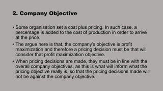 2. Company Objective
• Some organisation set a cost plus pricing. In such case, a
percentage is added to the cost of production in order to arrive
at the price.
• The argue here is that, the company’s objective is profit
maximization and therefore a pricing decision must be that will
consider that profit maximization objective.
• When pricing decisions are made, they must be in line with the
overall company objectives, as this is what will inform what the
pricing objective really is, so that the pricing decisions made will
not be against the company objective.
 