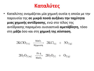 Καταλύτες
• Καταλύτης ονομάζεται μία χημική ουσία η οποία με την
παρουσία της σε μικρά ποσά αυξάνει την ταχύτητα
μιας χημικής αντίδρασης, ενώ στο τέλος της
αντίδρασης παραμένει ουσιαστικά αμετάβλητη, τόσο
στη μάζα όσο και στη χημική της σύσταση.
 