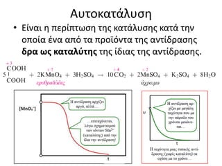 Αυτοκατάλυση
• Είναι η περίπτωση της κατάλυσης κατά την
οποία ένα από τα προϊόντα της αντίδρασης
δρα ως καταλύτης της ίδιας της αντίδρασης.
 
