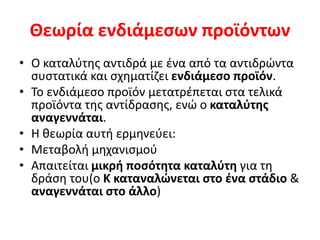Θεωρία ενδιάμεσων προϊόντων
• Ο καταλύτης αντιδρά με ένα από τα αντιδρώντα
συστατικά και σχηματίζει ενδιάμεσο προϊόν.
• Το ενδιάμεσο προϊόν μετατρέπεται στα τελικά
προϊόντα της αντίδρασης, ενώ ο καταλύτης
αναγεννάται.
• Η θεωρία αυτή ερμηνεύει:
• Μεταβολή μηχανισμού
• Απαιτείται μικρή ποσότητα καταλύτη για τη
δράση του(ο Κ καταναλώνεται στο ένα στάδιο &
αναγεννάται στο άλλο)
 