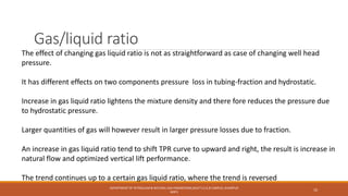 Gas/liquid ratio
The effect of changing gas liquid ratio is not as straightforward as case of changing well head
pressure.
It has different effects on two components pressure loss in tubing-fraction and hydrostatic.
Increase in gas liquid ratio lightens the mixture density and there fore reduces the pressure due
to hydrostatic pressure.
Larger quantities of gas will however result in larger pressure losses due to fraction.
An increase in gas liquid ratio tend to shift TPR curve to upward and right, the result is increase in
natural flow and optimized vertical lift performance.
The trend continues up to a certain gas liquid ratio, where the trend is reversed
DEPARTMENT OF PETROLEUM & NATURAL GAS ENGINEERING,MUET S.Z.A.B CAMPUS, KHAIRPUR
MIR'S
10
 