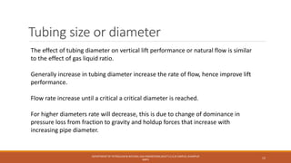 Tubing size or diameter
The effect of tubing diameter on vertical lift performance or natural flow is similar
to the effect of gas liquid ratio.
Generally increase in tubing diameter increase the rate of flow, hence improve lift
performance.
Flow rate increase until a critical a critical diameter is reached.
For higher diameters rate will decrease, this is due to change of dominance in
pressure loss from fraction to gravity and holdup forces that increase with
increasing pipe diameter.
DEPARTMENT OF PETROLEUM & NATURAL GAS ENGINEERING,MUET S.Z.A.B CAMPUS, KHAIRPUR
MIR'S
12
 