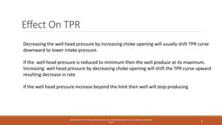 Effect On TPR
Decreasing the well head pressure by increasing choke opening will usually shift TPR curve
downward to lower intake pressure.
If the well head pressure is reduced to minimum then the well produce at its maximum.
Increasing well head pressure by decreasing choke opening will shift the TPR curve upward
resulting decrease in rate
If the well head pressure increase beyond the limit then well will stop producing
DEPARTMENT OF PETROLEUM & NATURAL GAS ENGINEERING,MUET S.Z.A.B CAMPUS, KHAIRPUR
MIR'S
8
 