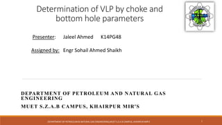 Determination of VLP by choke and
bottom hole parameters
DEPARTMENT OF PETROLEUM AND NATURAL GAS
ENGINEERING
MUET S.Z.A.B CAMPUS, KHAIRPUR MIR'S
Presenter: Jaleel Ahmed K14PG48
Assigned by: Engr Sohail Ahmed Shaikh
DEPARTMENT OF PETROLEUM & NATURAL GAS ENGINEERING,MUET S.Z.A.B CAMPUS, KHAIRPUR MIR'S 1
 