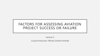 FACTORS FOR ASSESSING AVIATION
PROJECT SUCCESS OR FAILURE
Lecture 5
Course Instructor: Ma’am Umama Arshad
 