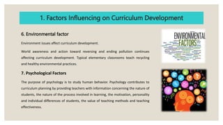 1. Factors Influencing on Curriculum Development
6. Environmental factor
Environment issues affect curriculum development.
World awareness and action toward reversing and ending pollution continues
affecting curriculum development. Typical elementary classrooms teach recycling
and healthy environmental practices.
7. Psychological Factors
The purpose of psychology is to study human behavior. Psychology contributes to
curriculum planning by providing teachers with information concerning the nature of
students, the nature of the process involved in learning, the motivation, personality
and individual differences of students, the value of teaching methods and teaching
effectiveness.
 