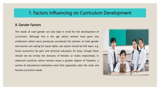 1. Factors Influencing on Curriculum Development
8. Gender Factors
The needs of each gender are also kept in mind for the development of
curriculum. Although this is the age where women have gone into
professions which were previously considered the domain of male gender
and women are asking for equal rights, yet option should be left open, e.g.
home economics for girls and technical education for boys, though these
should not be strictly the domains of females or males respectively. In
advanced countries where women enjoy a greater degree of freedom, a
variety of educational institutions exist that separately cater the male and
female curriculum needs.
 