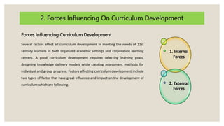 2. Forces Influencing On Curriculum Development
Forces Influencing Curriculum Development
Several factors affect all curriculum development in meeting the needs of 21st
century learners in both organized academic settings and corporation learning
centers. A good curriculum development requires selecting learning goals,
designing knowledge delivery models while creating assessment methods for
individual and group progress. Factors affecting curriculum development include
two types of factor that have great influence and impact on the development of
curriculum which are following.
 