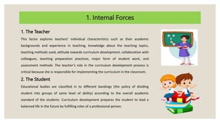 1. Internal Forces
1. The Teacher
This factor explores teachers' individual characteristics such as their academic
backgrounds and experience in teaching, knowledge about the teaching topics,
teaching methods used, attitude towards curriculum development, collaboration with
colleagues, teaching preparation practices, major form of student work, and
assessment methods .The teacher's role in the curriculum development process is
critical because she is responsible for implementing the curriculum in the classroom.
2. The Student
Educational bodies are classified in to different bandings (the policy of dividing
student into groups of same level of ability) according to the overall academic
standard of the students. Curriculum development prepares the student to lead a
balanced life in the future by fulfilling roles of a professional person.
 