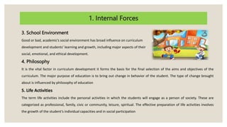 1. Internal Forces
3. School Environment
Good or bad, academic’s social environment has broad influence on curriculum
development and students’ learning and growth, including major aspects of their
social, emotional, and ethical development.
4. Philosophy
It is the vital factor in curriculum development it forms the basis for the final selection of the aims and objectives of the
curriculum. The major purpose of education is to bring out change in behavior of the student. The type of change brought
about is influenced by philosophy of education
5. Life Activities
The term life activities include the personal activities in which the students will engage as a person of society. These are
categorized as professional, family, civic or community, leisure, spiritual. The effective preparation of life activities involves
the growth of the student’s individual capacities and in social participation
 