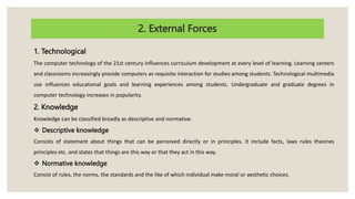 2. External Forces
1. Technological
The computer technology of the 21st century influences curriculum development at every level of learning. Learning centers
and classrooms increasingly provide computers as requisite interaction for studies among students. Technological multimedia
use influences educational goals and learning experiences among students. Undergraduate and graduate degrees in
computer technology increases in popularity.
2. Knowledge
Knowledge can be classified broadly as descriptive and normative.
 Descriptive knowledge
Consists of statement about things that can be perceived directly or in principles. It include facts, laws rules theories
principles etc. and states that things are this way or that they act in this way.
 Normative knowledge
Consist of rules, the norms, the standards and the like of which individual make moral or aesthetic choices.
 