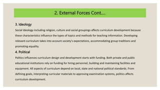 2. External Forces Cont.…
3. Ideology
Social Ideology including religion, culture and social groupings affects curriculum development because
these characteristics influence the types of topics and methods for teaching information. Developing
relevant curriculum takes into account society's expectations, accommodating group traditions and
promoting equality.
4. Political
Politics influences curriculum design and development starts with funding. Both private and public
educational institutions rely on funding for hiring personnel, building and maintaining facilities and
equipment. All aspects of curriculum depend on local, state and national political standards. From
defining goals, interpreting curricular materials to approving examination systems, politics affects
curriculum development.
 